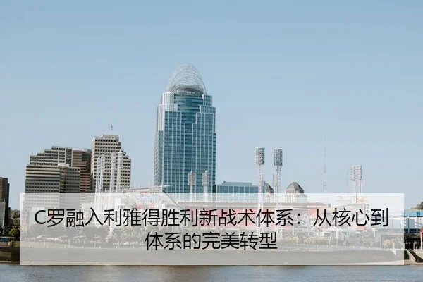 C罗融入利雅得胜利新战术体系：从核心到体系的完美转型