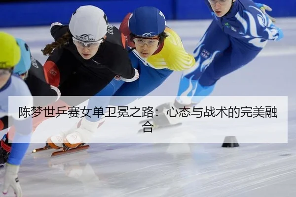 陈梦世乒赛女单卫冕之路：心态与战术的完美融合
