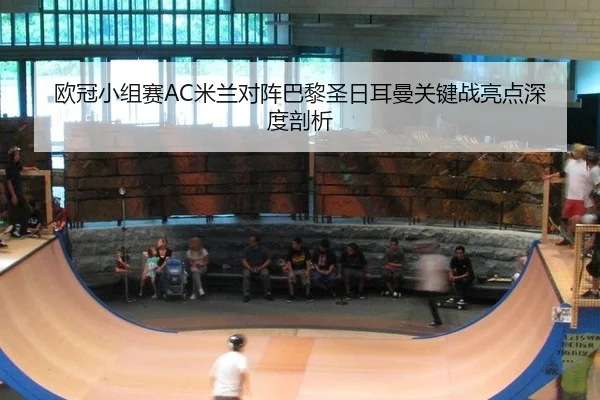 欧冠小组赛AC米兰对阵巴黎圣日耳曼关键战亮点深度剖析