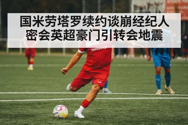 国米劳塔罗续约谈崩经纪人密会英超豪门引转会地震