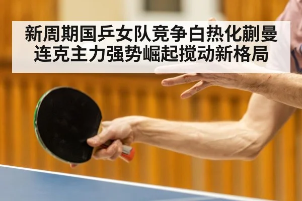 新周期国乒女队竞争白热化蒯曼连克主力强势崛起搅动新格局